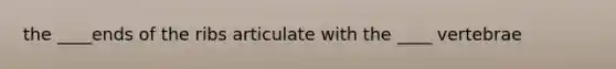 the ____ends of the ribs articulate with the ____ vertebrae