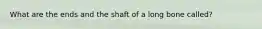 What are the ends and the shaft of a long bone called?