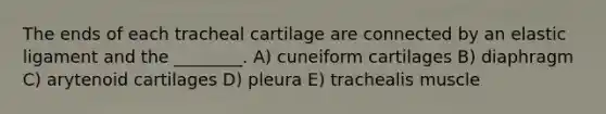 The ends of each tracheal cartilage are connected by an elastic ligament and the ________. A) cuneiform cartilages B) diaphragm C) arytenoid cartilages D) pleura E) trachealis muscle