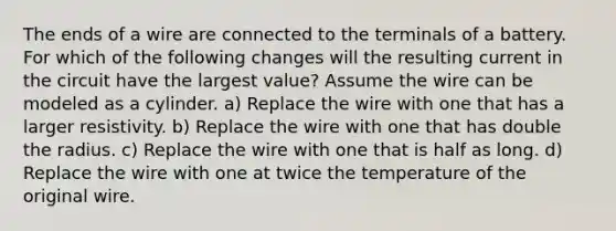 The ends of a wire are connected to the terminals of a battery. For which of the following changes will the resulting current in the circuit have the largest value? Assume the wire can be modeled as a cylinder. a) Replace the wire with one that has a larger resistivity. b) Replace the wire with one that has double the radius. c) Replace the wire with one that is half as long. d) Replace the wire with one at twice the temperature of the original wire.