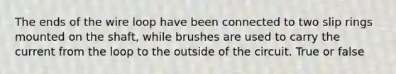 The ends of the wire loop have been connected to two slip rings mounted on the shaft, while brushes are used to carry the current from the loop to the outside of the circuit. True or false