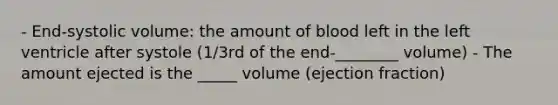 - End-systolic volume: the amount of blood left in the left ventricle after systole (1/3rd of the end-________ volume) - The amount ejected is the _____ volume (ejection fraction)