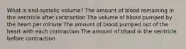 What is end-systolic volume? The amount of blood remaining in the ventricle after contraction The volume of blood pumped by the heart per minute The amount of blood pumped out of the heart with each contraction The amount of blood in the ventricle before contraction