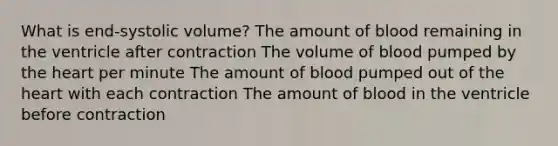 What is end-systolic volume? The amount of blood remaining in the ventricle after contraction The volume of blood pumped by the heart per minute The amount of blood pumped out of the heart with each contraction The amount of blood in the ventricle before contraction