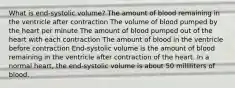 What is end-systolic volume? The amount of blood remaining in the ventricle after contraction The volume of blood pumped by the heart per minute The amount of blood pumped out of the heart with each contraction The amount of blood in the ventricle before contraction End-systolic volume is the amount of blood remaining in the ventricle after contraction of the heart. In a normal heart, the end-systolic volume is about 50 milliliters of blood.