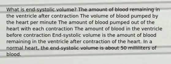 What is end-systolic volume? The amount of blood remaining in the ventricle after contraction The volume of blood pumped by the heart per minute The amount of blood pumped out of the heart with each contraction The amount of blood in the ventricle before contraction End-systolic volume is the amount of blood remaining in the ventricle after contraction of the heart. In a normal heart, the end-systolic volume is about 50 milliliters of blood.