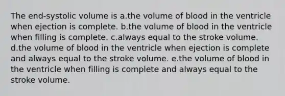 The end-systolic volume is a.the volume of blood in the ventricle when ejection is complete. b.the volume of blood in the ventricle when filling is complete. c.always equal to the stroke volume. d.the volume of blood in the ventricle when ejection is complete and always equal to the stroke volume. e.the volume of blood in the ventricle when filling is complete and always equal to the stroke volume.