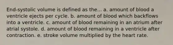 End-systolic volume is defined as the... a. amount of blood a ventricle ejects per cycle. b. amount of blood which backflows into a ventricle. c. amount of blood remaining in an atrium after atrial systole. d. amount of blood remaining in a ventricle after contraction. e. stroke volume multiplied by the heart rate.