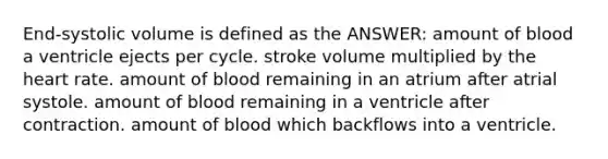 End-systolic volume is defined as the ANSWER: amount of blood a ventricle ejects per cycle. stroke volume multiplied by the heart rate. amount of blood remaining in an atrium after atrial systole. amount of blood remaining in a ventricle after contraction. amount of blood which backflows into a ventricle.