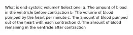 What is end-systolic volume? Select one: a. The amount of blood in the ventricle before contraction b. The volume of blood pumped by the heart per minute c. The amount of blood pumped out of the heart with each contraction d. The amount of blood remaining in the ventricle after contraction