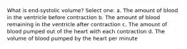 What is end-systolic volume? Select one: a. The amount of blood in the ventricle before contraction b. The amount of blood remaining in the ventricle after contraction c. The amount of blood pumped out of the heart with each contraction d. The volume of blood pumped by the heart per minute