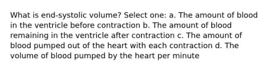 What is end-systolic volume? Select one: a. The amount of blood in the ventricle before contraction b. The amount of blood remaining in the ventricle after contraction c. The amount of blood pumped out of the heart with each contraction d. The volume of blood pumped by the heart per minute