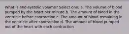 What is end-systolic volume? Select one: a. The volume of blood pumped by the heart per minute b. The amount of blood in the ventricle before contraction c. The amount of blood remaining in the ventricle after contraction d. The amount of blood pumped out of the heart with each contraction