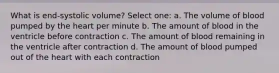 What is end-systolic volume? Select one: a. The volume of blood pumped by the heart per minute b. The amount of blood in the ventricle before contraction c. The amount of blood remaining in the ventricle after contraction d. The amount of blood pumped out of the heart with each contraction