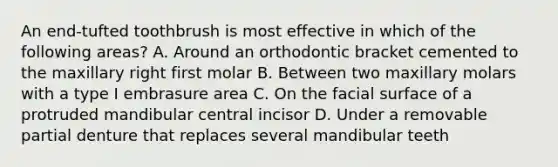 An end-tufted toothbrush is most effective in which of the following areas? A. Around an orthodontic bracket cemented to the maxillary right first molar B. Between two maxillary molars with a type I embrasure area C. On the facial surface of a protruded mandibular central incisor D. Under a removable partial denture that replaces several mandibular teeth