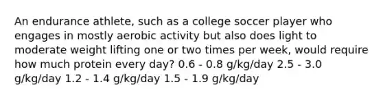 An endurance athlete, such as a college soccer player who engages in mostly aerobic activity but also does light to moderate weight lifting one or two times per week, would require how much protein every day? 0.6 - 0.8 g/kg/day 2.5 - 3.0 g/kg/day 1.2 - 1.4 g/kg/day 1.5 - 1.9 g/kg/day