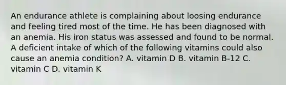 An endurance athlete is complaining about loosing endurance and feeling tired most of the time. He has been diagnosed with an anemia. His iron status was assessed and found to be normal. A deficient intake of which of the following vitamins could also cause an anemia condition? A. vitamin D B. vitamin B-12 C. vitamin C D. vitamin K