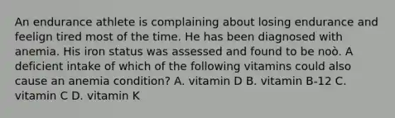 An endurance athlete is complaining about losing endurance and feelign tired most of the time. He has been diagnosed with anemia. His iron status was assessed and found to be noò. A deficient intake of which of the following vitamins could also cause an anemia condition? A. vitamin D B. vitamin B-12 C. vitamin C D. vitamin K