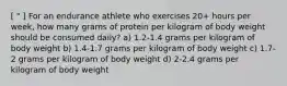 [ " ] For an endurance athlete who exercises 20+ hours per week, how many grams of protein per kilogram of body weight should be consumed daily? a) 1.2-1.4 grams per kilogram of body weight b) 1.4-1.7 grams per kilogram of body weight c) 1.7-2 grams per kilogram of body weight d) 2-2.4 grams per kilogram of body weight