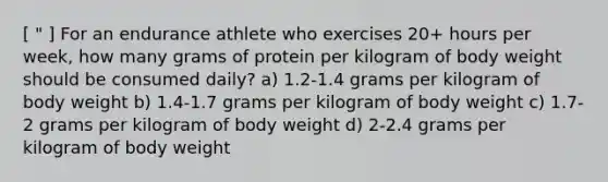 [ " ] For an endurance athlete who exercises 20+ hours per week, how many grams of protein per kilogram of body weight should be consumed daily? a) 1.2-1.4 grams per kilogram of body weight b) 1.4-1.7 grams per kilogram of body weight c) 1.7-2 grams per kilogram of body weight d) 2-2.4 grams per kilogram of body weight