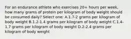 For an endurance athlete who exercises 20+ hours per week, how many grams of protein per kilogram of body weight should be consumed daily? Select one: A.1.7-2 grams per kilogram of body weight B.1.2-1.4 grams per kilogram of body weight C.1.4-1.7 grams per kilogram of body weight D.2-2.4 grams per kilogram of body weight