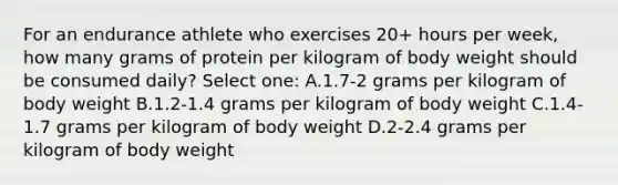 For an endurance athlete who exercises 20+ hours per week, how many grams of protein per kilogram of body weight should be consumed daily? Select one: A.1.7-2 grams per kilogram of body weight B.1.2-1.4 grams per kilogram of body weight C.1.4-1.7 grams per kilogram of body weight D.2-2.4 grams per kilogram of body weight