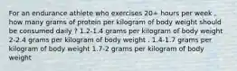 For an endurance athlete who exercises 20+ hours per week , how many grams of protein per kilogram of body weight should be consumed daily ? 1.2-1.4 grams per kilogram of body weight 2-2.4 grams per kilogram of body weight . 1.4-1.7 grams per kilogram of body weight 1.7-2 grams per kilogram of body weight