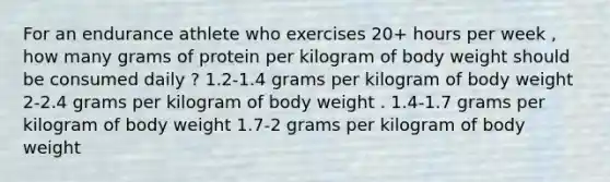 For an endurance athlete who exercises 20+ hours per week , how many grams of protein per kilogram of body weight should be consumed daily ? 1.2-1.4 grams per kilogram of body weight 2-2.4 grams per kilogram of body weight . 1.4-1.7 grams per kilogram of body weight 1.7-2 grams per kilogram of body weight