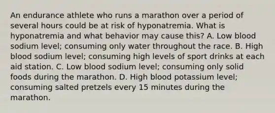 An endurance athlete who runs a marathon over a period of several hours could be at risk of hyponatremia. What is hyponatremia and what behavior may cause this? A. Low blood sodium level; consuming only water throughout the race. B. High blood sodium level; consuming high levels of sport drinks at each aid station. C. Low blood sodium level; consuming only solid foods during the marathon. D. High blood potassium level; consuming salted pretzels every 15 minutes during the marathon.