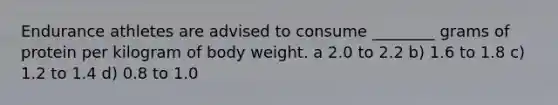 Endurance athletes are advised to consume ________ grams of protein per kilogram of body weight. a 2.0 to 2.2 b) 1.6 to 1.8 c) 1.2 to 1.4 d) 0.8 to 1.0