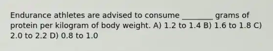 Endurance athletes are advised to consume ________ grams of protein per kilogram of body weight. A) 1.2 to 1.4 B) 1.6 to 1.8 C) 2.0 to 2.2 D) 0.8 to 1.0