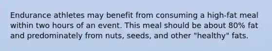 Endurance athletes may benefit from consuming a high-fat meal within two hours of an event. This meal should be about 80% fat and predominately from nuts, seeds, and other "healthy" fats.