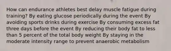 How can endurance athletes best delay muscle fatigue during training? By eating glucose periodically during the event By avoiding sports drinks during exercise By consuming excess fat three days before the event By reducing their body fat to less than 5 percent of the total body weight By staying in the moderate intensity range to prevent anaerobic metabolism