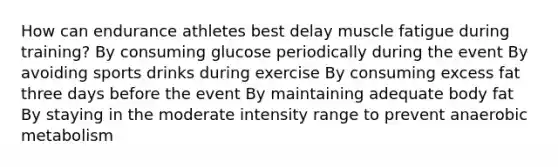 How can endurance athletes best delay muscle fatigue during training? By consuming glucose periodically during the event By avoiding sports drinks during exercise By consuming excess fat three days before the event By maintaining adequate body fat By staying in the moderate intensity range to prevent anaerobic metabolism