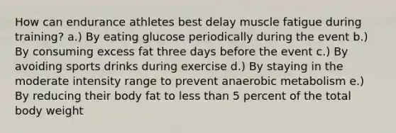 How can endurance athletes best delay muscle fatigue during training? a.) By eating glucose periodically during the event b.) By consuming excess fat three days before the event c.) By avoiding sports drinks during exercise d.) By staying in the moderate intensity range to prevent anaerobic metabolism e.) By reducing their body fat to less than 5 percent of the total body weight