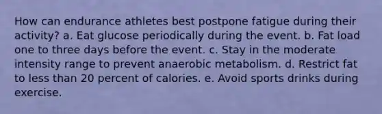 How can endurance athletes best postpone fatigue during their activity?​ a. ​Eat glucose periodically during the event. b. ​Fat load one to three days before the event. c. ​Stay in the moderate intensity range to prevent anaerobic metabolism. d. ​Restrict fat to less than 20 percent of calories. e. ​Avoid sports drinks during exercise.