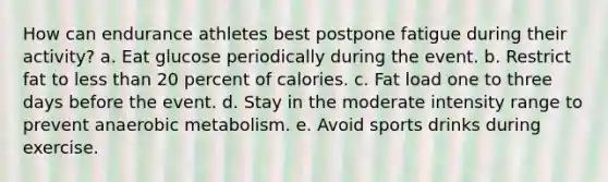 How can endurance athletes best postpone fatigue during their activity? a. Eat glucose periodically during the event. b. Restrict fat to <a href='https://www.questionai.com/knowledge/k7BtlYpAMX-less-than' class='anchor-knowledge'>less than</a> 20 percent of calories. c. Fat load one to three days before the event. d. Stay in the moderate intensity range to prevent anaerobic metabolism. e. Avoid sports drinks during exercise.