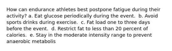 How can endurance athletes best postpone fatigue during their activity?​ a. ​Eat glucose periodically during the event. ​ b. Avoid sports drinks during exercise. ​ c. Fat load one to three days before the event. ​ d. Restrict fat to less than 20 percent of calories. ​ e. Stay in the moderate intensity range to prevent anaerobic metabolis