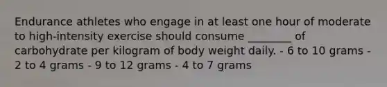 Endurance athletes who engage in at least one hour of moderate to high-intensity exercise should consume ________ of carbohydrate per kilogram of body weight daily. - 6 to 10 grams - 2 to 4 grams - 9 to 12 grams - 4 to 7 grams