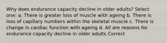 Why does endurance capacity decline in older adults? Select one: a. There is greater loss of muscle with ageing b. There is loss of capillary numbers within the skeletal muscle c. There is change in cardiac function with ageing d. All are reasons for endurance capacity decline in older adults Correct