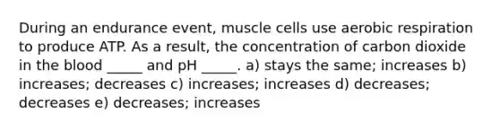 During an endurance event, muscle cells use aerobic respiration to produce ATP. As a result, the concentration of carbon dioxide in the blood _____ and pH _____. a) stays the same; increases b) increases; decreases c) increases; increases d) decreases; decreases e) decreases; increases