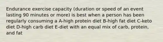 Endurance exercise capacity (duration or speed of an event lasting 90 minutes or more) is best when a person has been regularly consuming a A-high protein diet B-high fat diet C-keto diet D-high carb diet E-diet with an equal mix of carb, protein, and fat