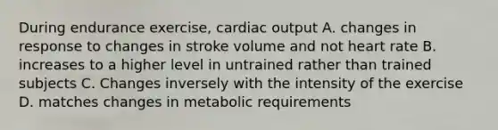 During endurance exercise, cardiac output A. changes in response to changes in stroke volume and not heart rate B. increases to a higher level in untrained rather than trained subjects C. Changes inversely with the intensity of the exercise D. matches changes in metabolic requirements