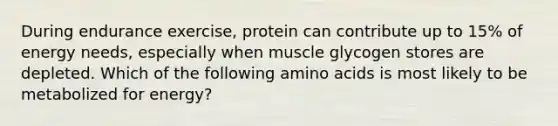 During endurance exercise, protein can contribute up to 15% of energy needs, especially when muscle glycogen stores are depleted. Which of the following amino acids is most likely to be metabolized for energy?