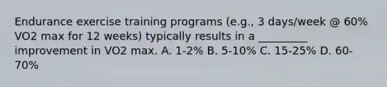 Endurance exercise training programs (e.g., 3 days/week @ 60% VO2 max for 12 weeks) typically results in a _________ improvement in VO2 max. A. 1-2% B. 5-10% C. 15-25% D. 60-70%