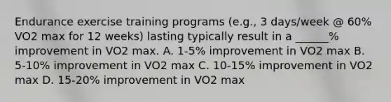 Endurance exercise training programs (e.g., 3 days/week @ 60% VO2 max for 12 weeks) lasting typically result in a ______% improvement in VO2 max. A. 1-5% improvement in VO2 max B. 5-10% improvement in VO2 max C. 10-15% improvement in VO2 max D. 15-20% improvement in VO2 max