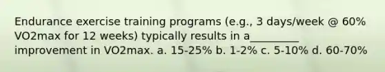 Endurance exercise training programs (e.g., 3 days/week @ 60% VO2max for 12 weeks) typically results in a_________ improvement in VO2max. a. 15-25% b. 1-2% c. 5-10% d. 60-70%