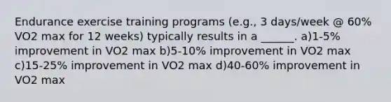 Endurance exercise training programs (e.g., 3 days/week @ 60% VO2 max for 12 weeks) typically results in a ______. a)1-5% improvement in VO2 max b)5-10% improvement in VO2 max c)15-25% improvement in VO2 max d)40-60% improvement in VO2 max