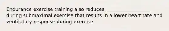 Endurance exercise training also reduces ___________________ during submaximal exercise that results in a lower heart rate and ventilatory response during exercise