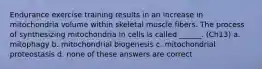 Endurance exercise training results in an increase in mitochondria volume within skeletal muscle fibers. The process of synthesizing mitochondria in cells is called ______. (Ch13) a. mitophagy b. mitochondrial biogenesis c. mitochondrial proteostasis d. none of these answers are correct